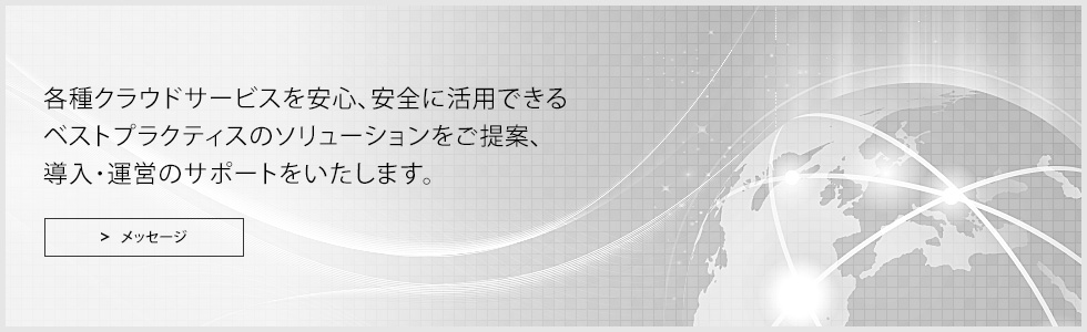 各種クラウドサービスを安心、安全に活用できるベストプラクティスのソリューションをご提案、ご導入・ご運営のサポートをいたします。 メッセージ